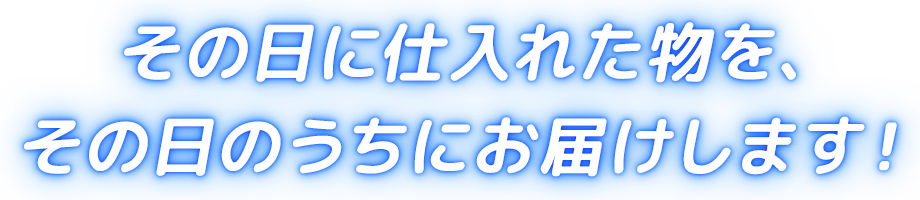 その日に仕入れた物を、その日のうちにお届けします!